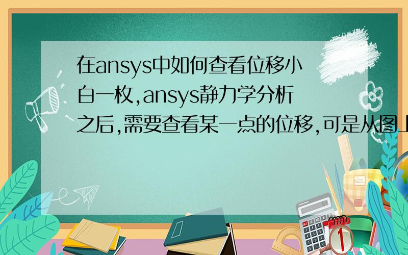 在ansys中如何查看位移小白一枚,ansys静力学分析之后,需要查看某一点的位移,可是从图上只能看到最大位移,有木有大神可以告诉我该怎么弄