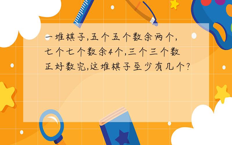 一堆棋子,五个五个数余两个,七个七个数余4个,三个三个数正好数完,这堆棋子至少有几个?