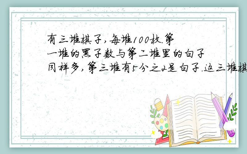 有三堆棋子,每堆100枚.第一堆的黑子数与第二堆里的白子同样多,第三堆有5分之2是白子.这三堆棋子一共有黑子多少枚?答案是160 在下等