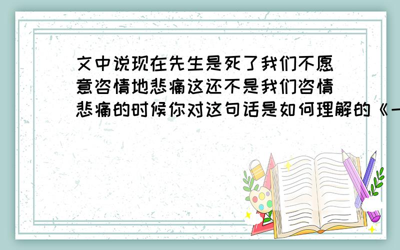 文中说现在先生是死了我们不愿意咨情地悲痛这还不是我们咨情悲痛的时候你对这句话是如何理解的《一面》阅读