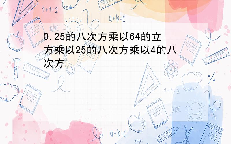 0.25的八次方乘以64的立方乘以25的八次方乘以4的八次方