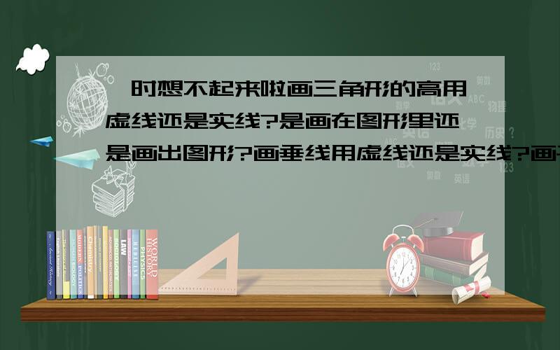 一时想不起来啦画三角形的高用虚线还是实线?是画在图形里还是画出图形?画垂线用虚线还是实线?画平行线用虚线还是实线?5555555555,虽然很简单,可是我就是想不起来啦!