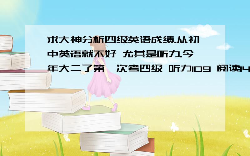 求大神分析四级英语成绩.从初中英语就不好 尤其是听力.今年大二了第一次考四级 听力109 阅读149 综合105 愁死了 我该怎么办啊.大学还能过不