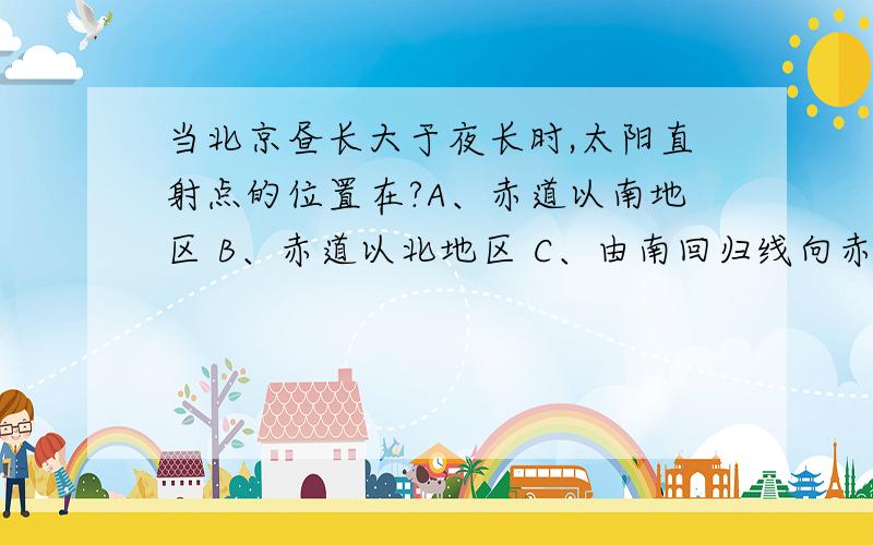 当北京昼长大于夜长时,太阳直射点的位置在?A、赤道以南地区 B、赤道以北地区 C、由南回归线向赤道移动 D、由赤道向南回归线移动 o(︶︿︶)o