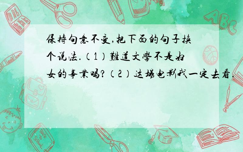 保持句意不变,把下面的句子换个说法.（1）难道文学不是妇女的事业吗?（2）这场电影我一定去看.