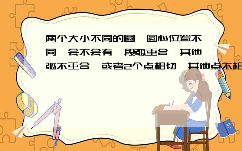 两个大小不同的圆,圆心位置不同,会不会有一段弧重合,其他弧不重合,或者2个点相切,其他点不相切呢,请解释清楚,