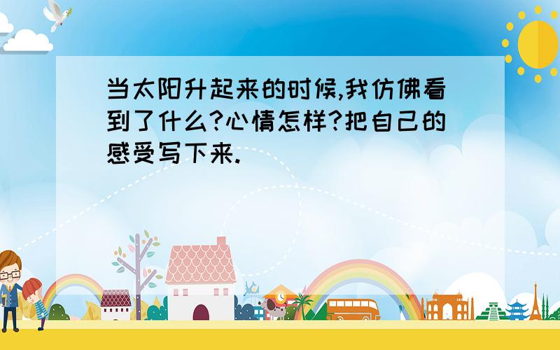 当太阳升起来的时候,我仿佛看到了什么?心情怎样?把自己的感受写下来.