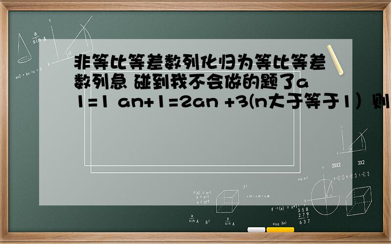 非等比等差数列化归为等比等差数列急 碰到我不会做的题了a1=1 an+1=2an +3(n大于等于1）则该数列的通项an=?我已经知道怎么做了 用的是递推关系 呃 不过要是能给我讲讲 也好啊>.