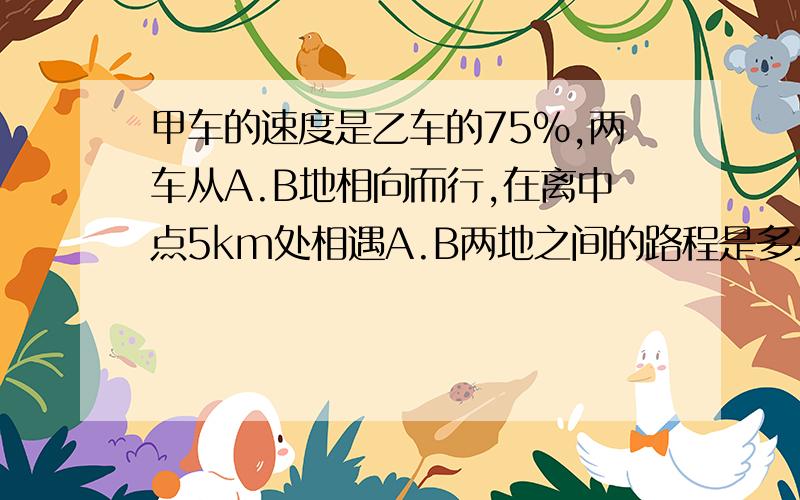 甲车的速度是乙车的75%,两车从A.B地相向而行,在离中点5km处相遇A.B两地之间的路程是多少千米?怎麼做啊