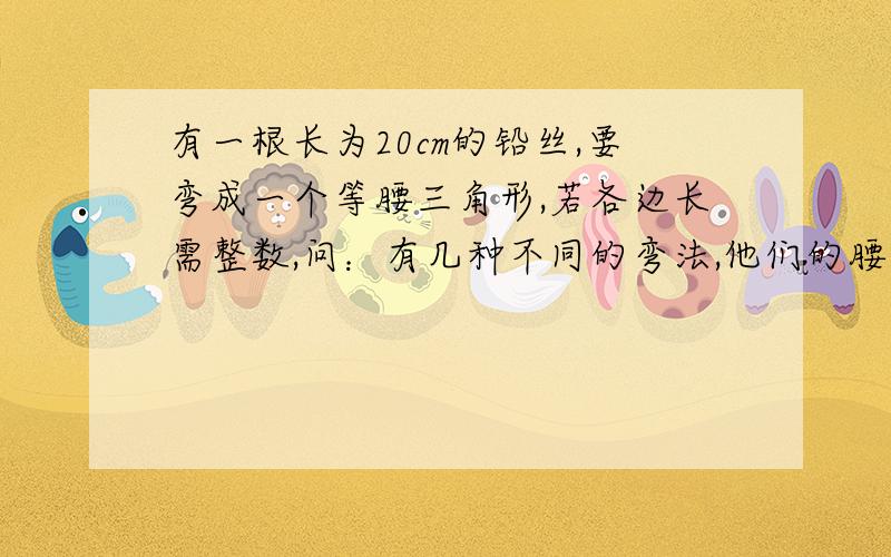 有一根长为20cm的铅丝,要弯成一个等腰三角形,若各边长需整数,问：有几种不同的弯法,他们的腰和第各是多少?要完整的正解