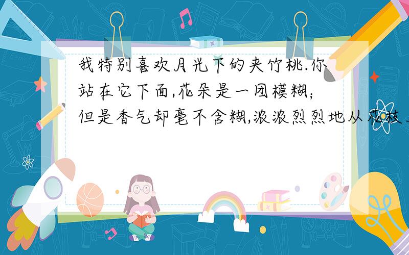 我特别喜欢月光下的夹竹桃.你站在它下面,花朵是一团模糊；但是香气却毫不含糊,浓浓烈烈地从花枝上袭了下来.它把影子投到墙上,叶影参差,花影迷离,可以引起我许多幻想.这里的“一团模