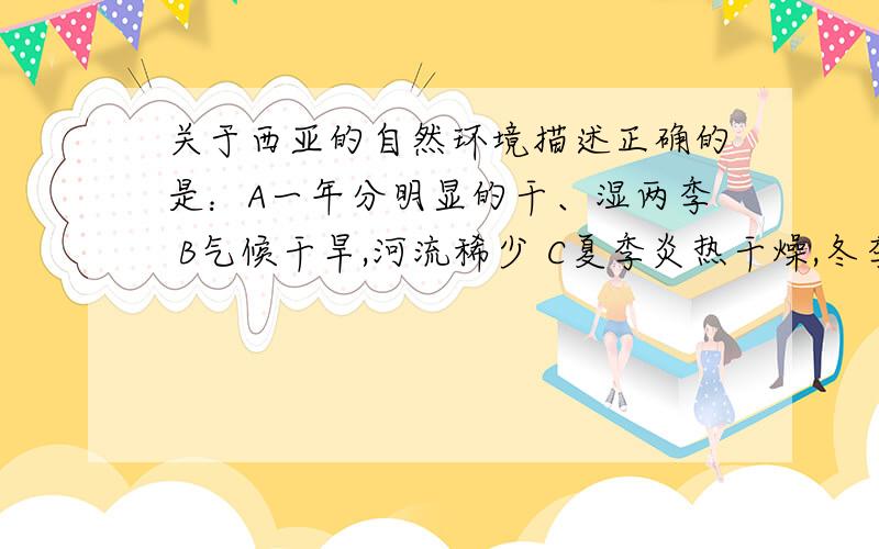 关于西亚的自然环境描述正确的是：A一年分明显的干、湿两季 B气候干旱,河流稀少 C夏季炎热干燥,冬季温和多雨 D降水稀少,热带草原广布