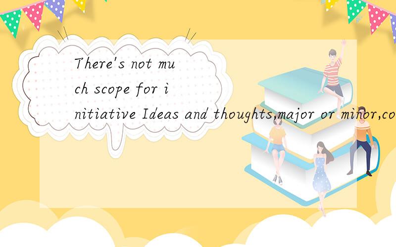 There's not much scope for initiative Ideas and thoughts,major or minor,correct or not were all aired without reservation.