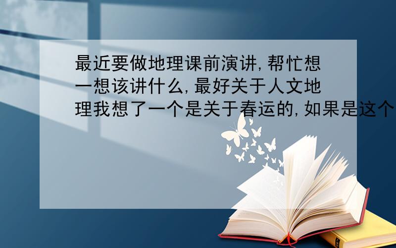 最近要做地理课前演讲,帮忙想一想该讲什么,最好关于人文地理我想了一个是关于春运的,如果是这个,大家想想该讲些什么或者其他题材