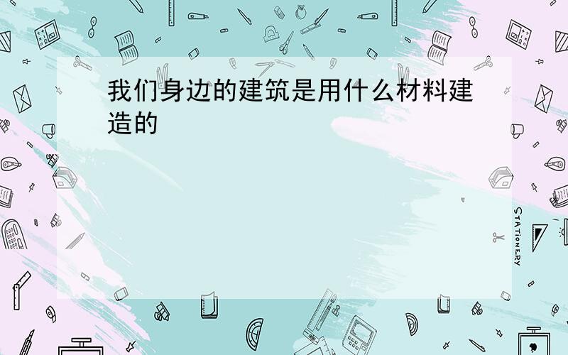 我们身边的建筑是用什么材料建造的