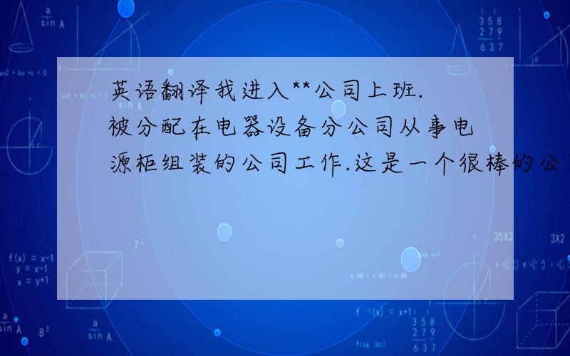 英语翻译我进入**公司上班.被分配在电器设备分公司从事电源柜组装的公司工作.这是一个很棒的公司,我很荣幸能成为其中一员,在这上班大家都很友善,很和睦,在2年多的工作让我学到了很多