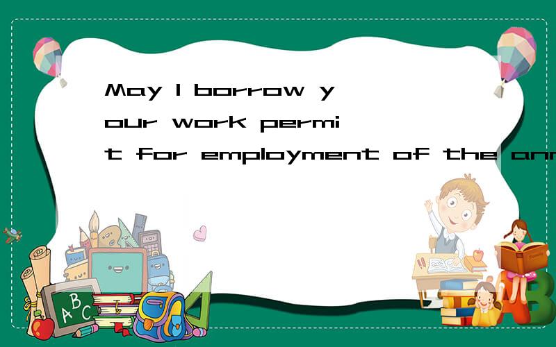 May I borrow your work permit for employment of the annual audit 2009 next week?求教了我想表达的是:我可以借您的(外国人)工作许可证明天去办理2009年度公司的劳动用工年审吗?