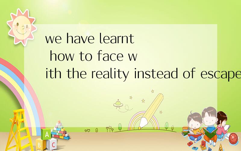 we have learnt how to face with the reality instead of escape from it快