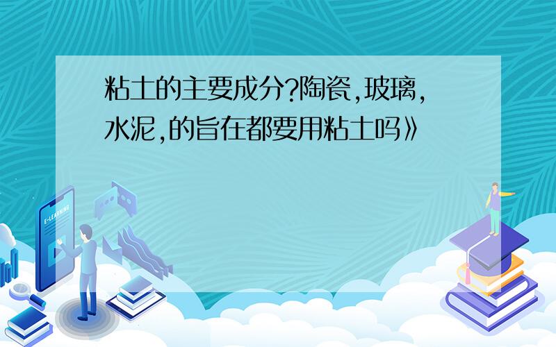 粘土的主要成分?陶瓷,玻璃,水泥,的旨在都要用粘土吗》