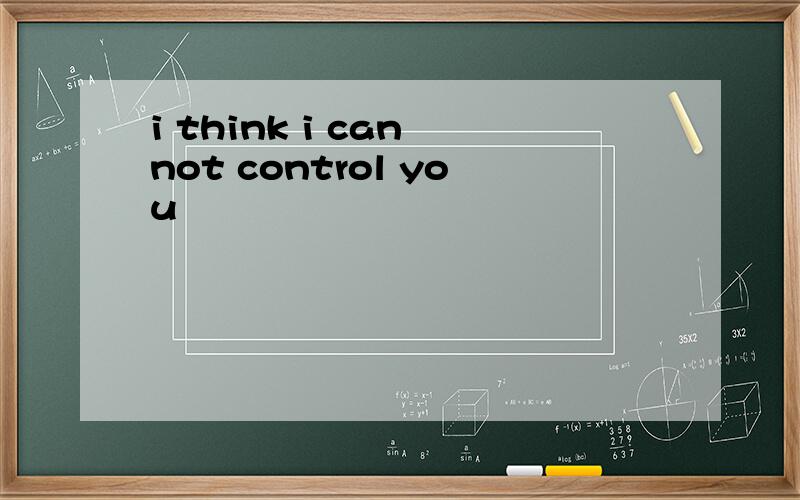 i think i can not control you