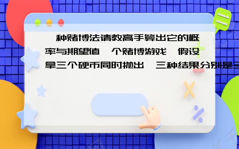 一种赌博法请教高手算出它的概率与期望值一个赌博游戏,假设拿三个硬币同时抛出,三种结果分别是三正,三负,两正一负,两负一正.规则是出现三正输一百,三负输一百,两正一负赢一百,两负一