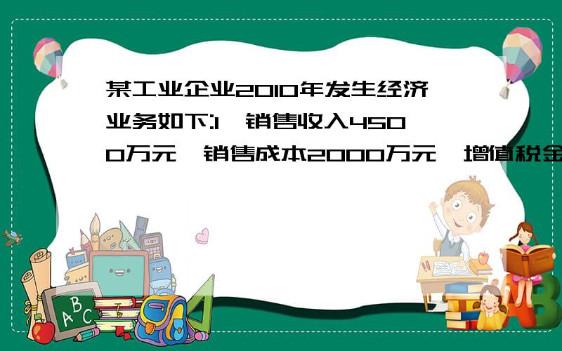 某工业企业2010年发生经济业务如下:1,销售收入4500万元,销售成本2000万元,增值税金700万元,销售附加80某工业企业2010年发生经济业务如下:1,销售收入4500万元,销售成本2000万元,增值税金700万元,