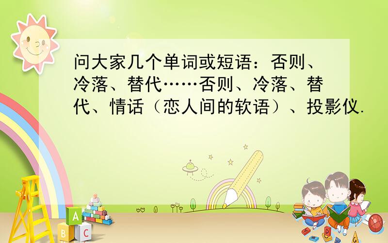 问大家几个单词或短语：否则、冷落、替代……否则、冷落、替代、情话（恋人间的软语）、投影仪.