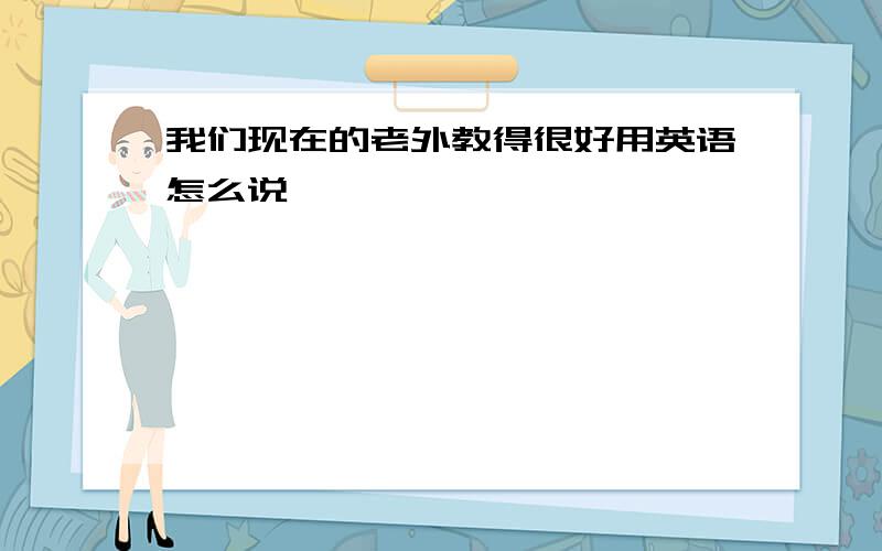 我们现在的老外教得很好用英语怎么说