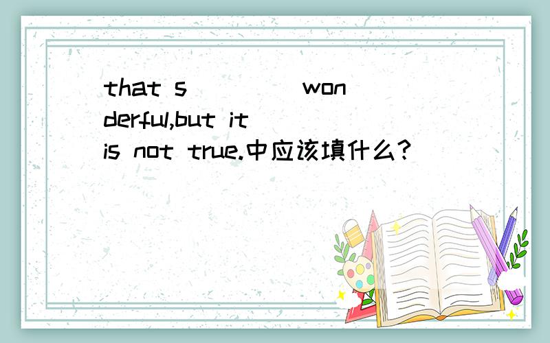 that s____ wonderful,but it is not true.中应该填什么?