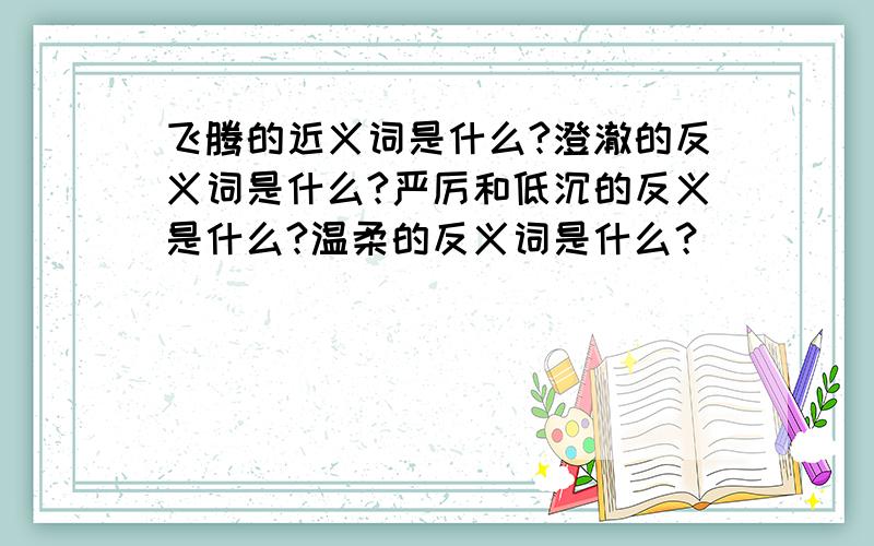 飞腾的近义词是什么?澄澈的反义词是什么?严厉和低沉的反义是什么?温柔的反义词是什么？