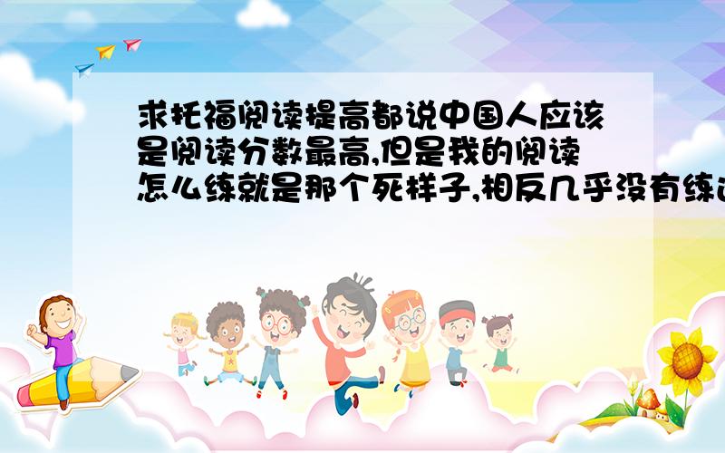 求托福阅读提高都说中国人应该是阅读分数最高,但是我的阅读怎么练就是那个死样子,相反几乎没有练过口语,但是上次考的口语考的还不错,最近在练阅读,感觉不认识的词没有以前那么多了,