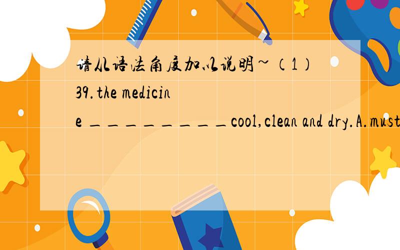 请从语法角度加以说明~（1）39.the medicine ________cool,clean and dry.A.must keep B.must be kept C.must be carried D.must be in49.________ his stamps he has collected are from Canada .A.two hundreds B.hundred of C.two hundred of D.two hund