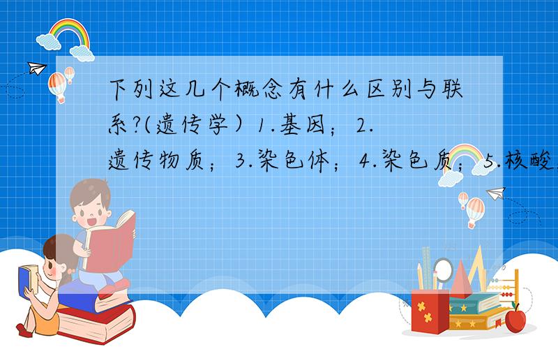 下列这几个概念有什么区别与联系?(遗传学）1.基因；2.遗传物质；3.染色体；4.染色质；5.核酸；6.DNA；7.RNA；8.脱氧核糖核酸；9.核糖核酸；10.核苷酸；11.脱氧核糖核苷酸；12.核糖核苷酸13.五