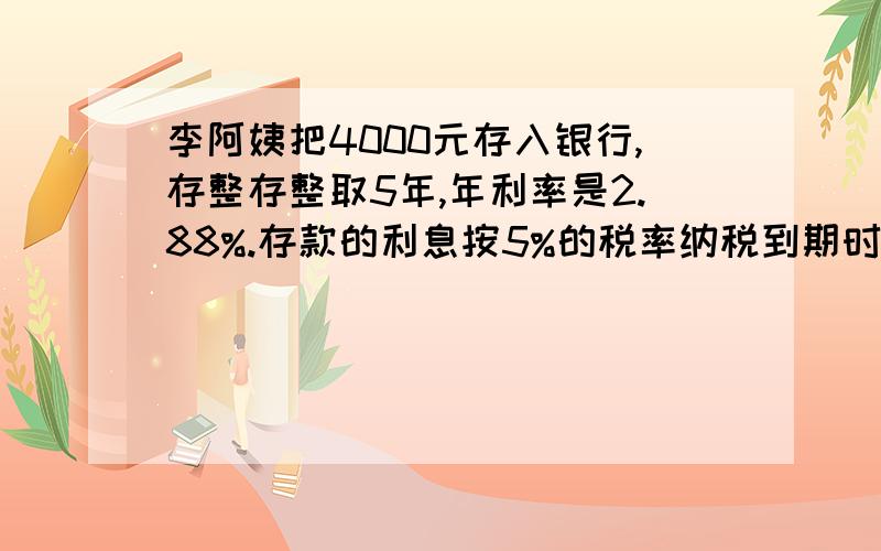 李阿姨把4000元存入银行,存整存整取5年,年利率是2.88%.存款的利息按5%的税率纳税到期时,李阿姨可得税后利息和本金一共多少元