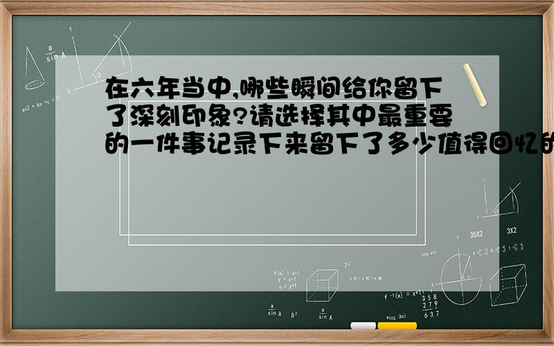 在六年当中,哪些瞬间给你留下了深刻印象?请选择其中最重要的一件事记录下来留下了多少值得回忆的瞬间：一次成功的体验,一次失败的教训,一次感动的流泪,一次深刻的领悟……每一次都