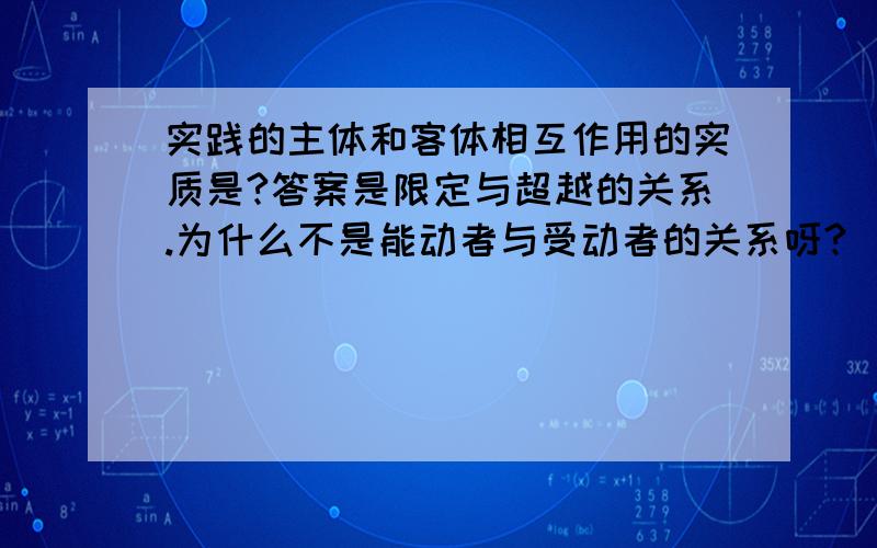 实践的主体和客体相互作用的实质是?答案是限定与超越的关系.为什么不是能动者与受动者的关系呀?