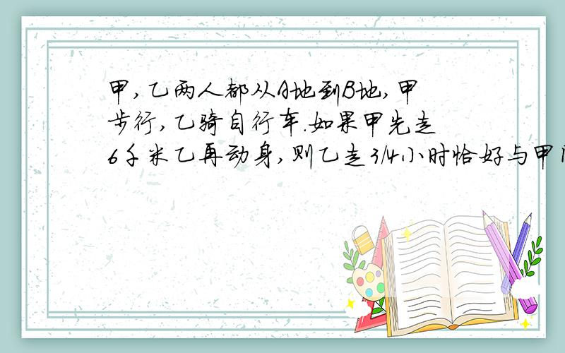 甲,乙两人都从A地到B地,甲步行,乙骑自行车.如果甲先走6千米乙再动身,则乙走3/4小时恰好与甲同时到达B地.如果甲先走1小时.那么乙用1/2小时可以追上甲,求两人的速度及AB地的距离用二元一次