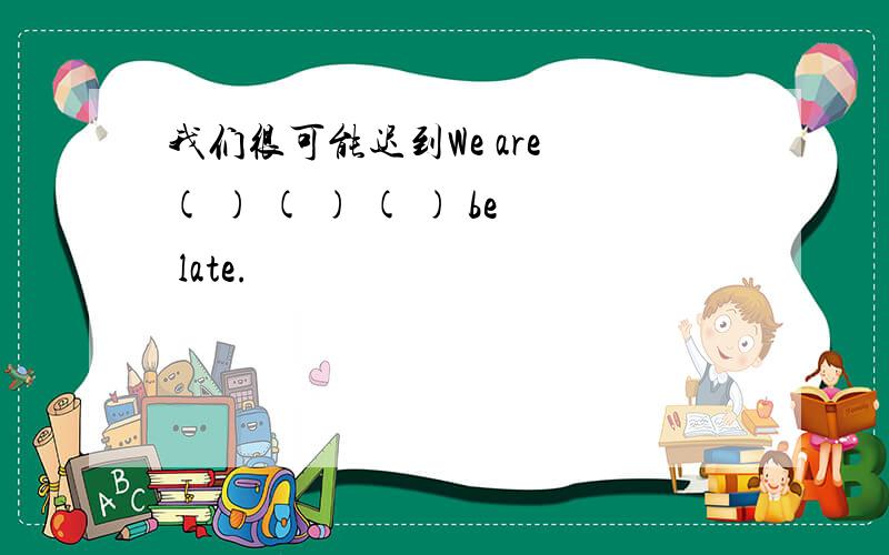 我们很可能迟到We are ( ) ( ) ( ) be late.