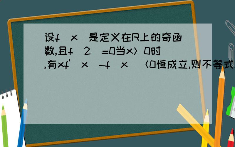 设f（x）是定义在R上的奇函数,且f（2）=0当x＞0时,有xf'（x）-f（x）＜0恒成立,则不等式x²f（x）>0的解集是