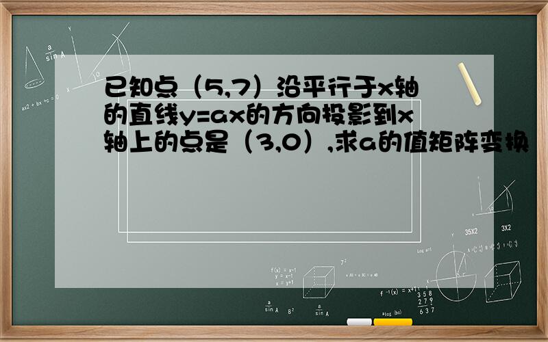 已知点（5,7）沿平行于x轴的直线y=ax的方向投影到x轴上的点是（3,0）,求a的值矩阵变换