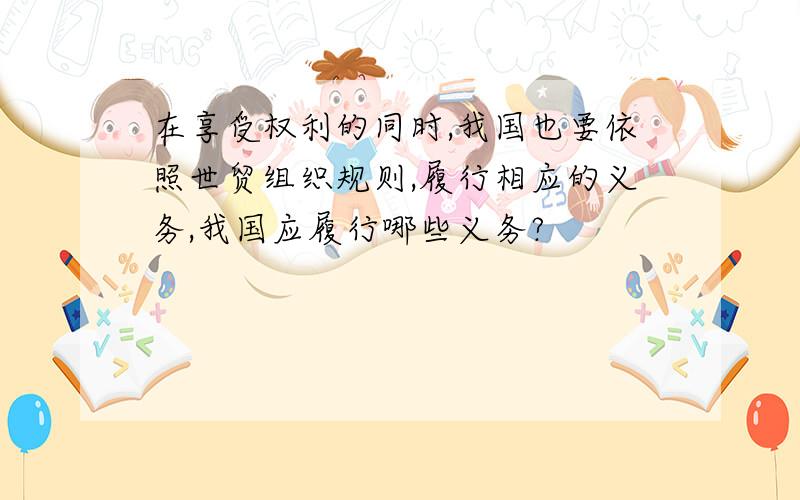 在享受权利的同时,我国也要依照世贸组织规则,履行相应的义务,我国应履行哪些义务?