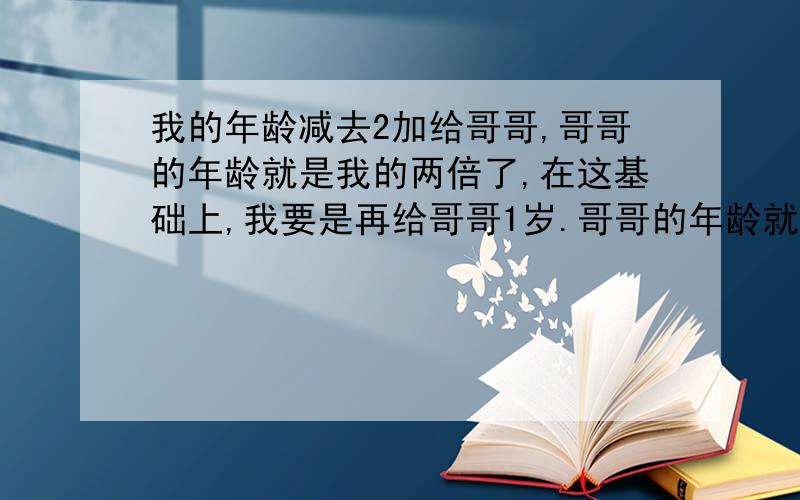 我的年龄减去2加给哥哥,哥哥的年龄就是我的两倍了,在这基础上,我要是再给哥哥1岁.哥哥的年龄就是我的3倍了你知道我几岁了吗? 那我哥哥几岁?