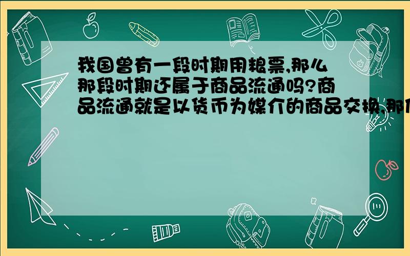 我国曾有一段时期用粮票,那么那段时期还属于商品流通吗?商品流通就是以货币为媒介的商品交换,那使用粮票时期是吗?或者是当年苏联实行的战时共产主义政策是否存在商品流通?