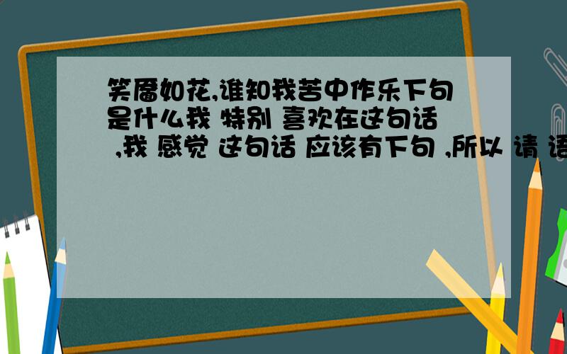 笑靥如花,谁知我苦中作乐下句是什么我 特别 喜欢在这句话 ,我 感觉 这句话 应该有下句 ,所以 请 语文比较好的朋友帮帮我创造出下句