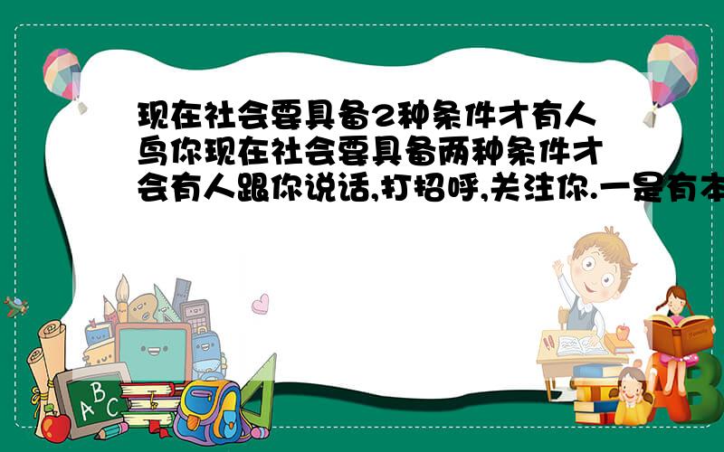 现在社会要具备2种条件才有人鸟你现在社会要具备两种条件才会有人跟你说话,打招呼,关注你.一是有本事,有钱.二是有相貌 如果没具备以上2种条件的其中一种就老老实实得做好自己的事情