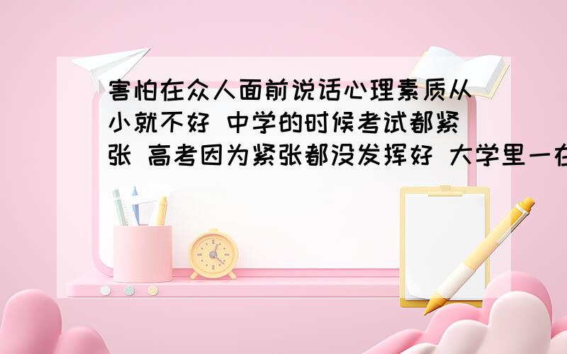 害怕在众人面前说话心理素质从小就不好 中学的时候考试都紧张 高考因为紧张都没发挥好 大学里一在众人面前发言就紧张的不行 比如上台竞选班长等这样的小型活动都会很紧张 有一回在