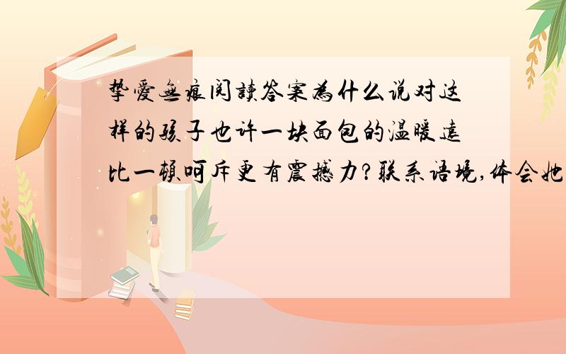 挚爱无痕阅读答案为什么说对这样的孩子也许一块面包的温暖远比一顿呵斥更有震撼力?联系语境,体会她真的不希望他走得太远,一句中走的深刻含义?