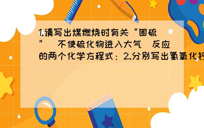 1.请写出煤燃烧时有关“固硫”（不使硫化物进入大气）反应的两个化学方程式：2.分别写出氢氧化钙与二氧化硫反应的化学方程式,然后利用空气中的氧气将产物继续氧化成石膏的化学方程