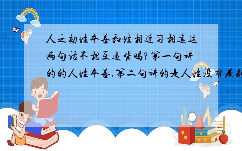 人之初性本善和性相近习相远这两句话不相互违背吗?第一句讲的的人性本善,第二句讲的是人性没有差别是习惯的差别甚远,这不是相互违背的吗?