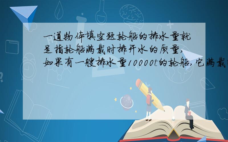 一道物体填空题轮船的排水量就是指轮船满载时排开水的质量,如果有一艘排水量10000t的轮船,它满载时排开水的体积是____,当轮船由海里开进河里,它受到的浮力____,它将上浮一些还是下沉一些